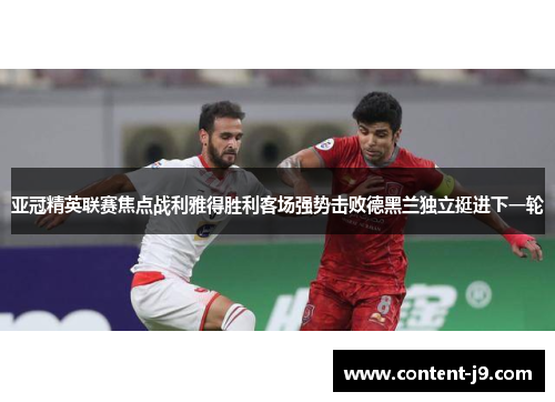 亚冠精英联赛焦点战利雅得胜利客场强势击败德黑兰独立挺进下一轮