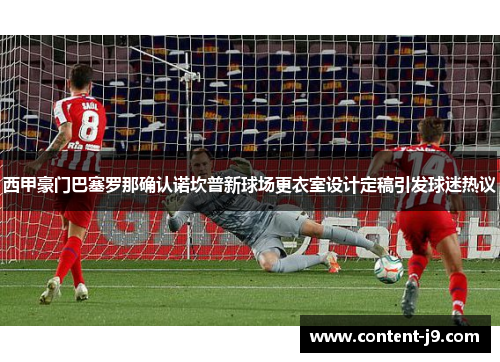 西甲豪门巴塞罗那确认诺坎普新球场更衣室设计定稿引发球迷热议